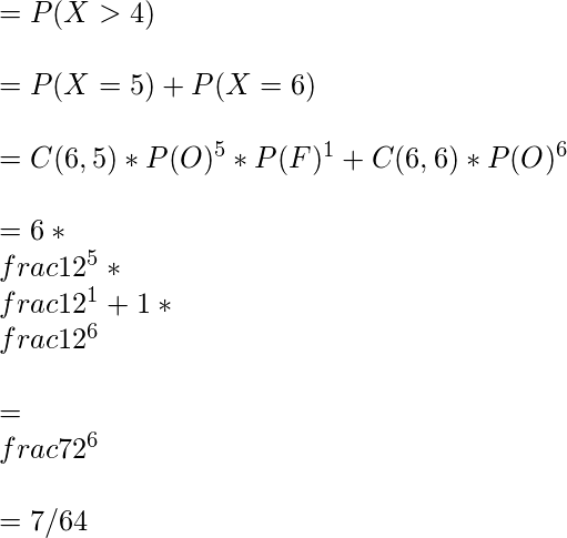  = P(X>4) \\\\ = P(X=5) + P(X=6) \\\\ = C(6,5) * P(O)^5 * P(F)^1 +  C(6,6) * P(O)^6\\\\ = 6 * \\frac{1}{2}^5 * \\frac{1}{2}^1 +  1 * \\frac{1}{2}^6\\\\ = \\frac{7}{2^6}\\\\ = 7/64 