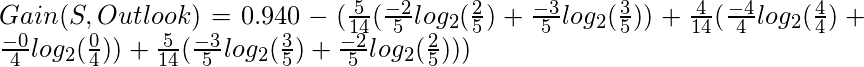 Gain(S, Outlook) = 0.940-(\frac{5}{14}(\frac{-2}{5}log_{2}(\frac{2}{5})+\frac{-3}{5}log_{2}(\frac{3}{5}))+\frac{4}{14}(\frac{-4}{4}log_{2}(\frac{4}{4})+\frac{-0}{4}log_{2}(\frac{0}{4}))+\frac{5}{14}(\frac{-3}{5}log_{2}(\frac{3}{5})+\frac{-2}{5}log_{2}(\frac{2}{5})))