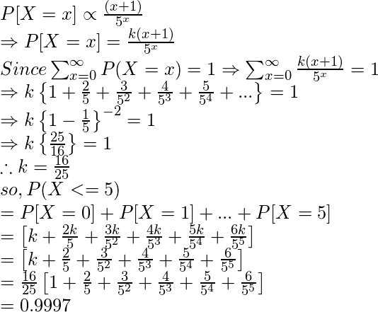 P[X=x]\propto \frac{(x+1)}{5^{x}} \\ \Rightarrow P[X=x]=\frac{k(x+1)}{5^{x}} \\ Since \sum_{x=0}^{\infty}P(X=x)=1\Rightarrow \sum_{x=0}^{\infty}\frac{k(x+1)}{5^{x}} = 1 \\ \Rightarrow k\left \{ 1+\frac{2}{5}+\frac{3}{5^{2}}+\frac{4}{5^{3}}+\frac{5}{5^{4}}+. . . \right \}=1 \\ \Rightarrow k\left \{ 1-\frac{1}{5} \right \}^{-2}=1 \\ \Rightarrow k\left \{ \frac{25}{16} \right \}=1 \\ \therefore k=\frac{16}{25} \\ so, P(X<=5) \\ =P[X=0]+P[X=1]+...+P[X=5] \\ =\left [ k+\frac{2k}{5}+\frac{3k}{5^{2}}+\frac{4k}{5^{3}}+\frac{5k}{5^{4}}+\frac{6k}{5^{5}} \right ] \\ =\left [ k+\frac{2}{5}+\frac{3}{5^{2}}+\frac{4}{5^{3}}+\frac{5}{5^{4}}+\frac{6}{5^{5}} \right ] \\ =\frac{16}{25}\left [ 1+\frac{2}{5}+\frac{3}{5^{2}}+\frac{4}{5^{3}}+\frac{5}{5^{4}}+\frac{6}{5^{5}} \right ] \\ =0.9997 